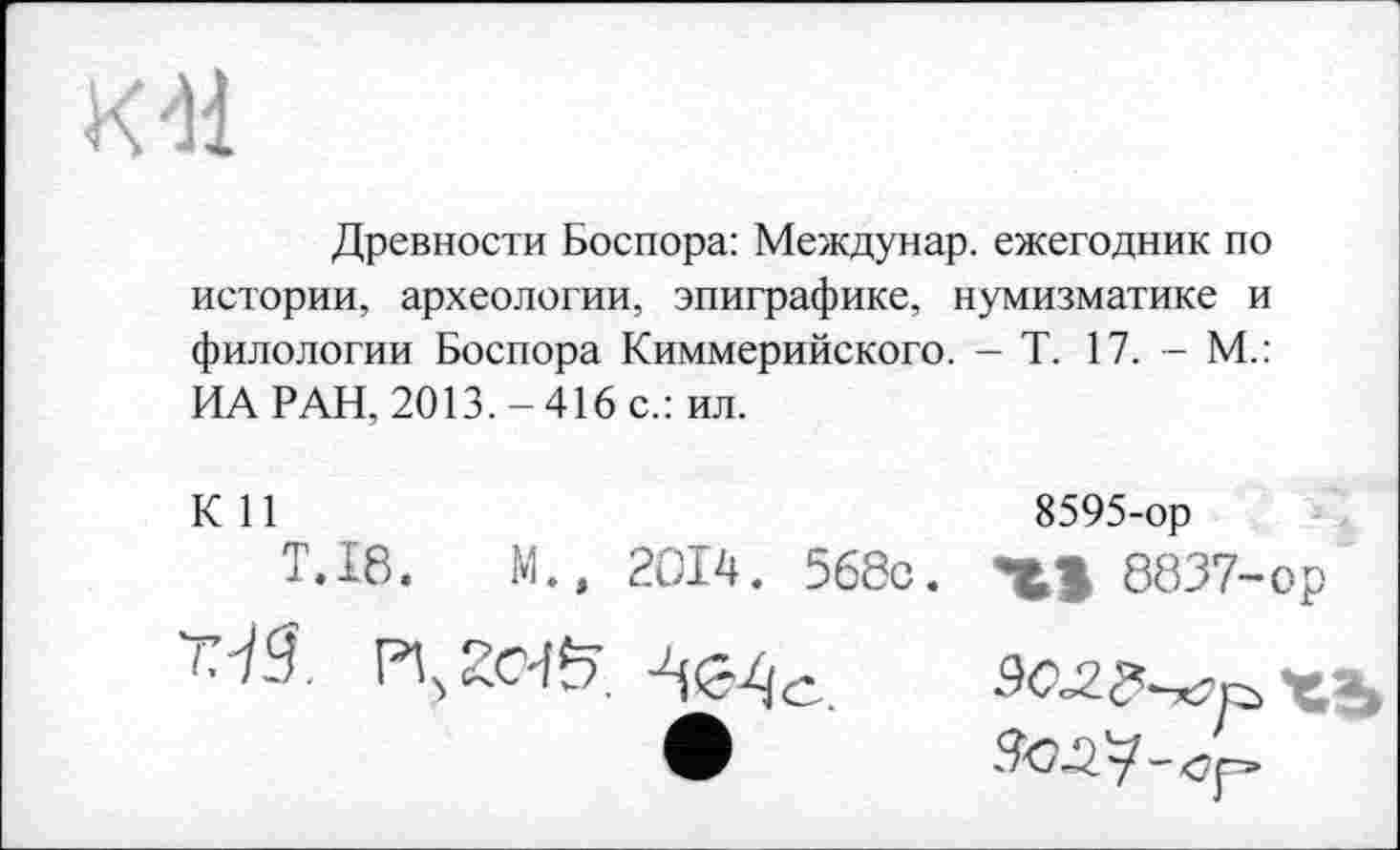 ﻿К41
Древности Боспора: Междунар. ежегодник по истории, археологии, эпиграфике, нумизматике и филологии Боспора Киммерийского. - Т. 17. - М.: ИА РАН, 2013.-416 с.: ил.
К 11
T.I8.	М., 2014. 568с.
г.-iS
8595-ор
XI 8837-ор